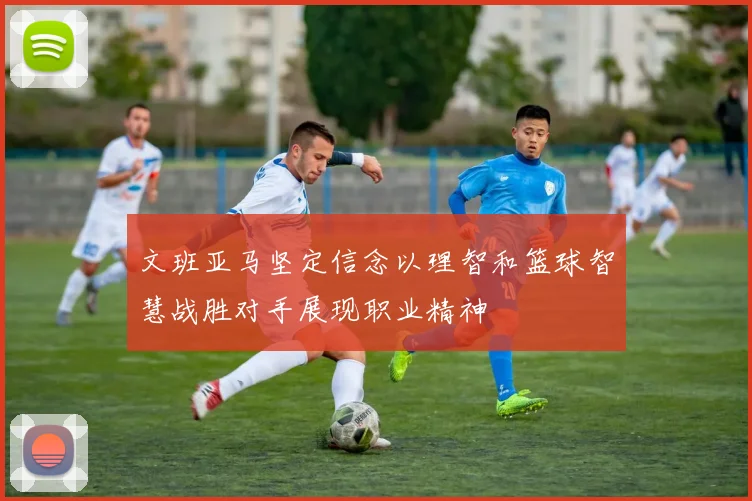 文班亚马坚定信念以理智和篮球智慧战胜对手展现职业精神