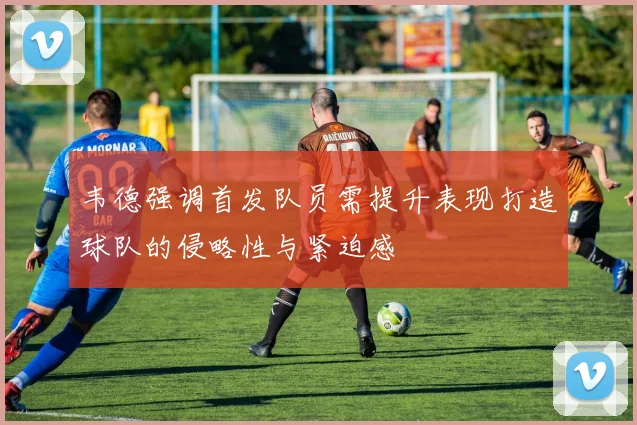 韦德强调首发队员需提升表现打造球队的侵略性与紧迫感