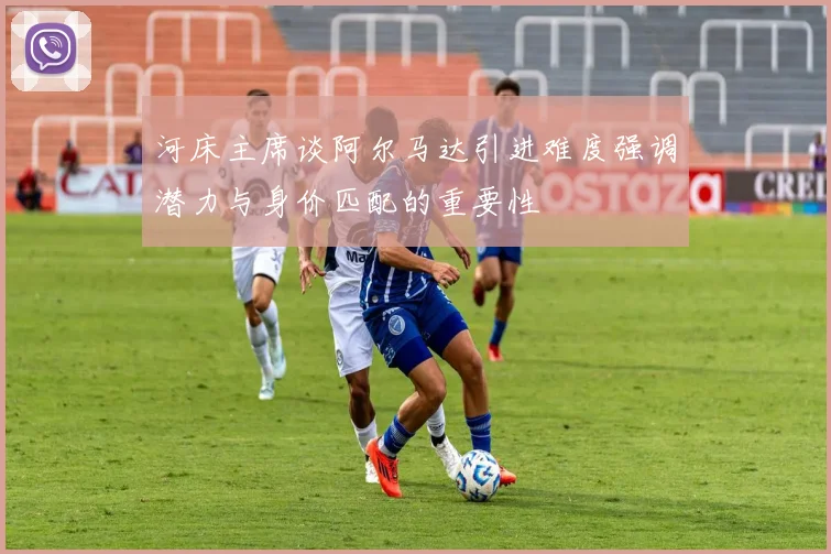 河床主席谈阿尔马达引进难度强调潜力与身价匹配的重要性