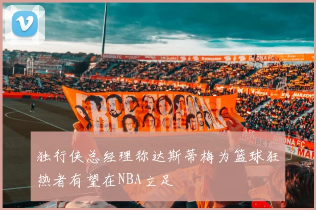 独行侠总经理称达斯蒂梅为篮球狂热者有望在NBA立足