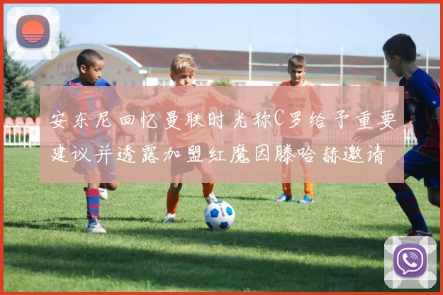 安东尼回忆曼联时光称C罗给予重要建议并透露加盟红魔因滕哈赫邀请