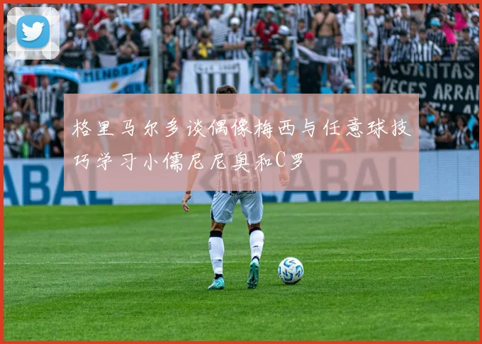 格里马尔多谈偶像梅西与任意球技巧学习小儒尼尼奥和C罗