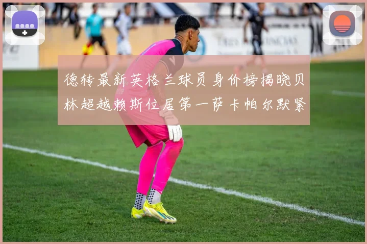 德转最新英格兰球员身价榜揭晓贝林超越赖斯位居第一萨卡帕尔默紧随其后