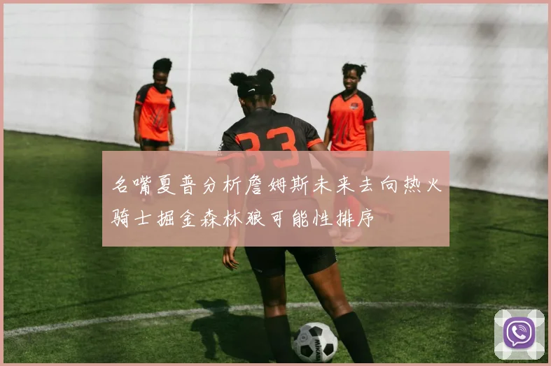 名嘴夏普分析詹姆斯未来去向热火骑士掘金森林狼可能性排序