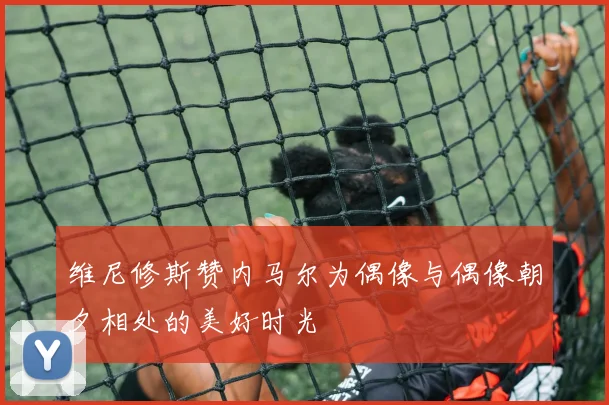 维尼修斯赞内马尔为偶像与偶像朝夕相处的美好时光