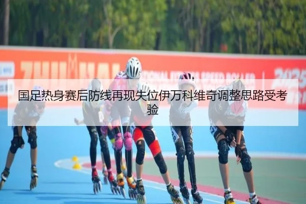 国足热身赛后防线再现失位伊万科维奇调整思路受考验
